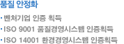 품질 안정화: 벤처기업 인증 획득 ISO 9001 품질경영시스템 인증획득 ISO 14001 환경경영시스템 인증획득