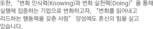 또한, “변화 인식력(Knowing)과 변화 실천력(Doing)”을 통해  실행에 집중하는 기업으로 변화하고자, “변화를 읽어내고 리드하는 행동력을 갖춘 사람” 양성에도 혼신의 힘을 싣고 있습니다.
