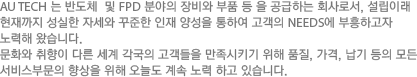 AU TECH 는 반도체  및 FPD 분야의 장비와 부품 등 을 공급하는 회사로서, 설립이래 현재까지 성실한 자세와 꾸준한 인재 양성을 통하여 고객의 NEEDS에 부흥하고자 노력해 왔습니다. 문화와 취향이 다른 세계 각국의 고객들을 만족시키기 위해 품질, 가격, 납기 등의 모든 서비스부문의 향상을 위해 오늘도 계속 노력 하고 있습니다.  
