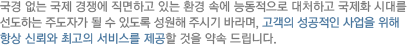 국경 없는 국제 경쟁에 직면하고 있는 환경 속에 능동적으로 대처하고 국제화 시대를 선도하는 주도자가 될 수 있도록 성원해 주시기 바라며, 고객의 성공적인 사업을 위해 항상 신뢰와 최고의 서비스를 제공할 것을 약속 드립니다.