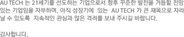 AU TECH 는 21세기를 선도하는 기업으로서 향후 꾸준한 발전을 거듭할 전망 있는 기업임을 자부하며, 아직 성장기에  있는  AU TECH 가 큰 재목으로 자라 날 수 있도록  지속적인 관심과 많은 격려를 보내 주시길 바랍니다. 감사합니다.